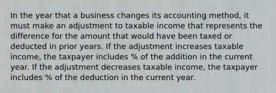 In the year that a business changes its accounting method, it must make an adjustment to taxable income that represents the difference for the amount that would have been taxed or deducted in prior years. If the adjustment increases taxable income, the taxpayer includes % of the addition in the current year. If the adjustment decreases taxable income, the taxpayer includes % of the deduction in the current year.