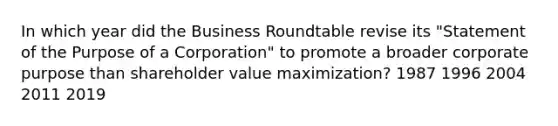 In which year did the Business Roundtable revise its "Statement of the Purpose of a Corporation" to promote a broader corporate purpose than shareholder value maximization? 1987 1996 2004 2011 2019