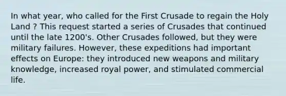 In what year, who called for the First Crusade to regain the Holy Land ? This request started a series of Crusades that continued until the late 1200's. Other Crusades followed, but they were military failures. However, these expeditions had important effects on Europe: they introduced new weapons and military knowledge, increased royal power, and stimulated commercial life.