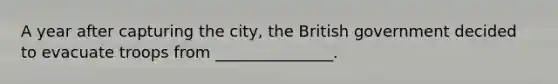 A year after capturing the city, the British government decided to evacuate troops from _______________.