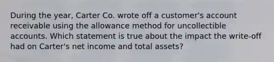 During the year, Carter Co. wrote off a customer's account receivable using the allowance method for uncollectible accounts. Which statement is true about the impact the write-off had on Carter's net income and total assets?