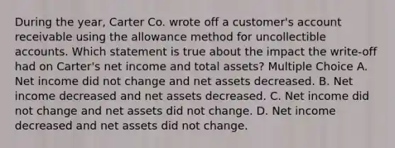 During the year, Carter Co. wrote off a customer's account receivable using the allowance method for uncollectible accounts. Which statement is true about the impact the write-off had on Carter's net income and total assets? Multiple Choice A. Net income did not change and net assets decreased. B. Net income decreased and net assets decreased. C. Net income did not change and net assets did not change. D. Net income decreased and net assets did not change.