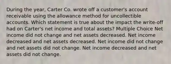 During the year, Carter Co. wrote off a customer's account receivable using the allowance method for uncollectible accounts. Which statement is true about the impact the write-off had on Carter's net income and total assets? Multiple Choice Net income did not change and net assets decreased. Net income decreased and net assets decreased. Net income did not change and net assets did not change. Net income decreased and net assets did not change.