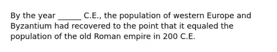 By the year ______ C.E., the population of western Europe and Byzantium had recovered to the point that it equaled the population of the old Roman empire in 200 C.E.