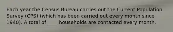 Each year the Census Bureau carries out the Current Population Survey (CPS) (which has been carried out every month since 1940). A total of ____ households are contacted every month.