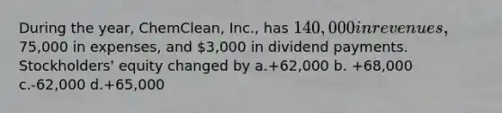 During the year, ChemClean, Inc., has 140,000 in revenues,75,000 in expenses, and 3,000 in dividend payments. Stockholders' equity changed by a.+62,000 b. +68,000 c.-62,000 d.+65,000