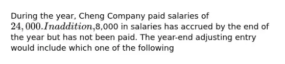 During the year, Cheng Company paid salaries of 24,000. In addition,8,000 in salaries has accrued by the end of the year but has not been paid. The year-end adjusting entry would include which one of the following