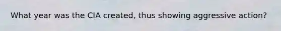 What year was the CIA created, thus showing aggressive action?