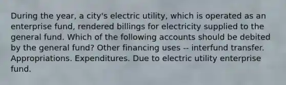 During the year, a city's electric utility, which is operated as an enterprise fund, rendered billings for electricity supplied to the general fund. Which of the following accounts should be debited by the general fund? Other financing uses -- interfund transfer. Appropriations. Expenditures. Due to electric utility enterprise fund.