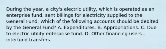 During the year, a city's electric utility, which is operated as an enterprise fund, sent billings for electricity supplied to the General Fund. Which of the following accounts should be debited by the General Fund? A. Expenditures. B. Appropriations. C. Due to electric utility enterprise fund. D. Other financing users - interfund transfers.