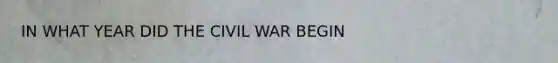 IN WHAT YEAR DID THE CIVIL WAR BEGIN