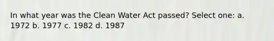 In what year was the Clean Water Act passed? Select one: a. 1972 b. 1977 c. 1982 d. 1987