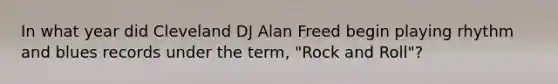 In what year did Cleveland DJ Alan Freed begin playing rhythm and blues records under the term, "Rock and Roll"?