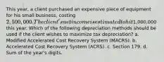 This year, a client purchased an expensive piece of equipment for his small business, costing 2,500,000. The client's net income is estimated to hit1,000,000 this year. Which of the following depreciation methods should be used if the client wishes to maximize tax depreciation? a. Modified Accelerated Cost Recovery System (MACRS). b. Accelerated Cost Recovery System (ACRS). c. Section 179. d. Sum of the year's digits.