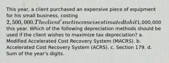 This year, a client purchased an expensive piece of equipment for his small business, costing 2,500,000. The client's net income is estimated to hit1,000,000 this year. Which of the following depreciation methods should be used if the client wishes to maximize tax depreciation? a. Modified Accelerated Cost Recovery System (MACRS). b. Accelerated Cost Recovery System (ACRS). c. Section 179. d. Sum of the year's digits.