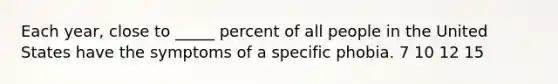 Each year, close to _____ percent of all people in the United States have the symptoms of a specific phobia. 7 10 12 15