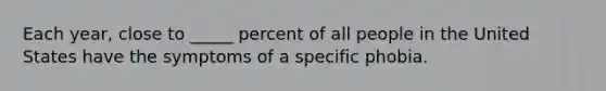 Each year, close to _____ percent of all people in the United States have the symptoms of a specific phobia.