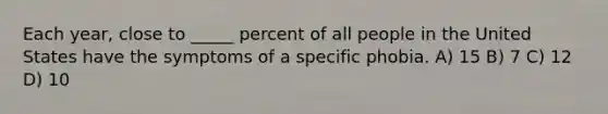 Each year, close to _____ percent of all people in the United States have the symptoms of a specific phobia. A) 15 B) 7 C) 12 D) 10