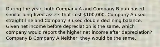 During the year, both Company A and Company B purchased similar long-lived assets that cost 100,000. Company A used straight-line and Company B used double-declining balance. Given net income before depreciation is the same, which company would report the higher net income after depreciation? Company B Company A Neither; they would be the same.