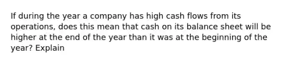 If during the year a company has high cash flows from its operations, does this mean that cash on its balance sheet will be higher at the end of the year than it was at the beginning of the year? Explain