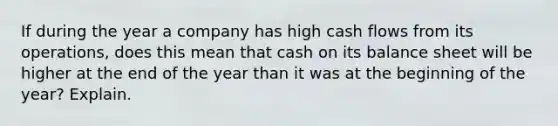 If during the year a company has high cash flows from its operations, does this mean that cash on its balance sheet will be higher at the end of the year than it was at the beginning of the year? Explain.