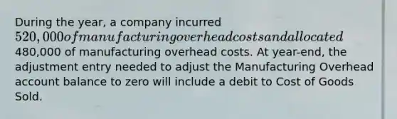 During the year, a company incurred 520,000 of manufacturing overhead costs and allocated480,000 of manufacturing overhead costs. At year-end, the adjustment entry needed to adjust the Manufacturing Overhead account balance to zero will include a debit to Cost of Goods Sold.