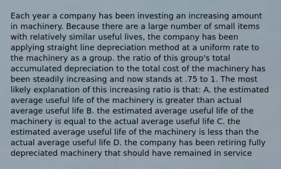 Each year a company has been investing an increasing amount in machinery. Because there are a large number of small items with relatively similar useful lives, the company has been applying straight line depreciation method at a uniform rate to the machinery as a group. the ratio of this group's total accumulated depreciation to the total cost of the machinery has been steadily increasing and now stands at .75 to 1. The most likely explanation of this increasing ratio is that: A. the estimated average useful life of the machinery is <a href='https://www.questionai.com/knowledge/ktgHnBD4o3-greater-than' class='anchor-knowledge'>greater than</a> actual average useful life B. the estimated average useful life of the machinery is equal to the actual average useful life C. the estimated average useful life of the machinery is <a href='https://www.questionai.com/knowledge/k7BtlYpAMX-less-than' class='anchor-knowledge'>less than</a> the actual average useful life D. the company has been retiring fully depreciated machinery that should have remained in service