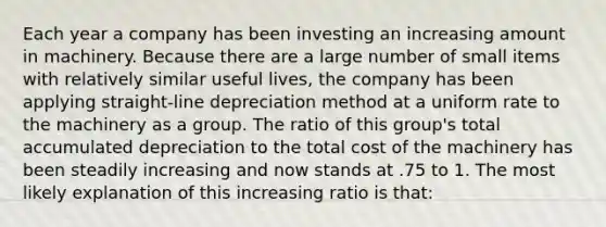 Each year a company has been investing an increasing amount in machinery. Because there are a large number of small items with relatively similar useful lives, the company has been applying straight-line depreciation method at a uniform rate to the machinery as a group. The ratio of this group's total accumulated depreciation to the total cost of the machinery has been steadily increasing and now stands at .75 to 1. The most likely explanation of this increasing ratio is that: