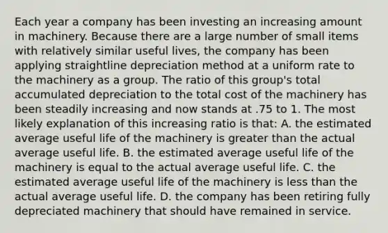 Each year a company has been investing an increasing amount in machinery. Because there are a large number of small items with relatively similar useful lives, the company has been applying straightline depreciation method at a uniform rate to the machinery as a group. The ratio of this group's total accumulated depreciation to the total cost of the machinery has been steadily increasing and now stands at .75 to 1. The most likely explanation of this increasing ratio is that: A. the estimated average useful life of the machinery is greater than the actual average useful life. B. the estimated average useful life of the machinery is equal to the actual average useful life. C. the estimated average useful life of the machinery is less than the actual average useful life. D. the company has been retiring fully depreciated machinery that should have remained in service.