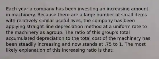 Each year a company has been investing an increasing amount in machinery. Because there are a large number of small items with relatively similar useful lives, the company has been applying straight-line depreciation method at a uniform rate to the machinery as agroup. The ratio of this group's total accumulated depreciation to the total cost of the machinery has been steadily increasing and now stands at .75 to 1. The most likely explanation of this increasing ratio is that: