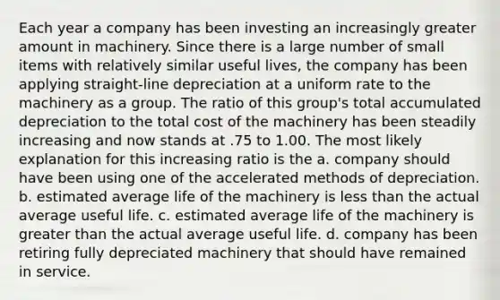 Each year a company has been investing an increasingly greater amount in machinery. Since there is a large number of small items with relatively similar useful lives, the company has been applying straight-line depreciation at a uniform rate to the machinery as a group. The ratio of this group's total accumulated depreciation to the total cost of the machinery has been steadily increasing and now stands at .75 to 1.00. The most likely explanation for this increasing ratio is the a. company should have been using one of the accelerated methods of depreciation. b. estimated average life of the machinery is less than the actual average useful life. c. estimated average life of the machinery is greater than the actual average useful life. d. company has been retiring fully depreciated machinery that should have remained in service.