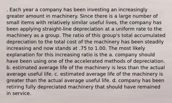 . Each year a company has been investing an increasingly greater amount in machinery. Since there is a large number of small items with relatively similar useful lives, the company has been applying straight-line depreciation at a uniform rate to the machinery as a group. The ratio of this group's total accumulated depreciation to the total cost of the machinery has been steadily increasing and now stands at .75 to 1.00. The most likely explanation for this increasing ratio is the a. company should have been using one of the accelerated methods of depreciation. b. estimated average life of the machinery is less than the actual average useful life. c. estimated average life of the machinery is greater than the actual average useful life. d. company has been retiring fully depreciated machinery that should have remained in service.