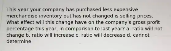 This year your company has purchased less expensive merchandise inventory but has not changed is selling prices. What effect will this change have on the company's gross profit percentage this year, in comparison to last year? a. ratio will not change b. ratio will increase c. ratio will decrease d. cannot determine