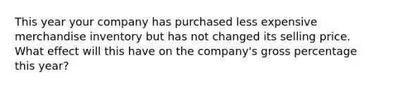 This year your company has purchased less expensive merchandise inventory but has not changed its selling price. What effect will this have on the company's gross percentage this year?