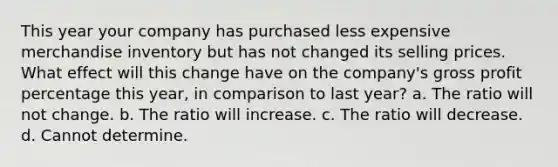 This year your company has purchased less expensive merchandise inventory but has not changed its selling prices. What effect will this change have on the company's gross profit percentage this year, in comparison to last year? a. The ratio will not change. b. The ratio will increase. c. The ratio will decrease. d. Cannot determine.