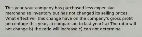 This year your company has purchased less expensive merchandise inventory but has not changed its selling prices. What effect will this change have on the company's gross profit percentage this year, in comparison to last year? a) The ratio will not change b) the ratio will increase c) can not determine