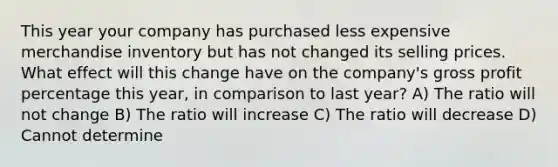 This year your company has purchased less expensive merchandise inventory but has not changed its selling prices. What effect will this change have on the company's gross profit percentage this year, in comparison to last year? A) The ratio will not change B) The ratio will increase C) The ratio will decrease D) Cannot determine