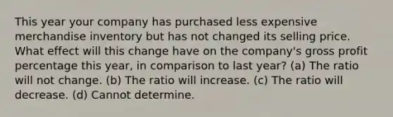 This year your company has purchased less expensive merchandise inventory but has not changed its selling price. What effect will this change have on the company's gross profit percentage this year, in comparison to last year? (a) The ratio will not change. (b) The ratio will increase. (c) The ratio will decrease. (d) Cannot determine.