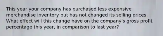 This year your company has purchased less expensive merchandise inventory but has not changed its selling prices. What effect will this change have on the company's <a href='https://www.questionai.com/knowledge/klIB6Lsdwh-gross-profit' class='anchor-knowledge'>gross profit</a> percentage this year, in comparison to last year?