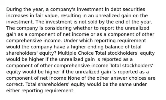 During the year, a company's investment in debt securities increases in fair value, resulting in an unrealized gain on the investment. The investment is not sold by the end of the year. The company is considering whether to report the unrealized gain as a component of net income or as a component of other comprehensive income. Under which reporting requirement would the company have a higher ending balance of total shareholders' equity? Multiple Choice Total stockholders' equity would be higher if the unrealized gain is reported as a component of other comprehensive income Total stockholders' equity would be higher if the unrealized gain is reported as a component of net income None of the other answer choices are correct. Total shareholders' equity would be the same under either reporting requirement