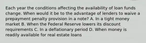 Each year the conditions affecting the availability of loan funds change. When would it be to the advantage of lenders to waive a prepayment penalty provision in a note? A. In a tight money market B. When the Federal Reserve lowers its discount requirements C. In a deflationary period D. When money is readily available for real estate loans