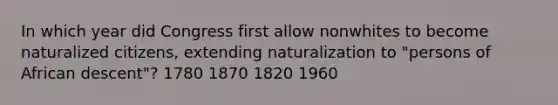 In which year did Congress first allow nonwhites to become naturalized citizens, extending naturalization to "persons of African descent"? 1780 1870 1820 1960