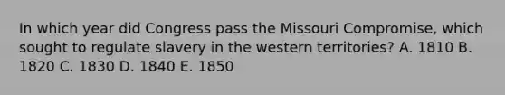 In which year did Congress pass the Missouri Compromise, which sought to regulate slavery in the western territories? A. 1810 B. 1820 C. 1830 D. 1840 E. 1850