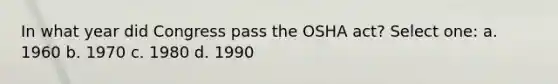 In what year did Congress pass the OSHA act? Select one: a. 1960 b. 1970 c. 1980 d. 1990