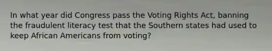 In what year did Congress pass the Voting Rights Act, banning the fraudulent literacy test that the Southern states had used to keep African Americans from voting?