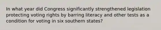 In what year did Congress significantly strengthened legislation protecting voting rights by barring literacy and other tests as a condition for voting in six southern states?