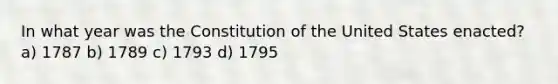 In what year was the Constitution of the United States enacted? a) 1787 b) 1789 c) 1793 d) 1795