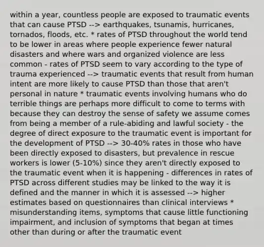 within a year, countless people are exposed to traumatic events that can cause PTSD --> earthquakes, tsunamis, hurricanes, tornados, floods, etc. * rates of PTSD throughout the world tend to be lower in areas where people experience fewer natural disasters and where wars and organized violence are less common - rates of PTSD seem to vary according to the type of trauma experienced --> traumatic events that result from human intent are more likely to cause PTSD than those that aren't personal in nature * traumatic events involving humans who do terrible things are perhaps more difficult to come to terms with because they can destroy the sense of safety we assume comes from being a member of a rule-abiding and lawful society - the degree of direct exposure to the traumatic event is important for the development of PTSD --> 30-40% rates in those who have been directly exposed to disasters, but prevalence in rescue workers is lower (5-10%) since they aren't directly exposed to the traumatic event when it is happening - differences in rates of PTSD across different studies may be linked to the way it is defined and the manner in which it is assessed --> higher estimates based on questionnaires than clinical interviews * misunderstanding items, symptoms that cause little functioning impairment, and inclusion of symptoms that began at times other than during or after the traumatic event