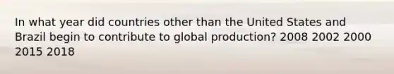 In what year did countries other than the United States and Brazil begin to contribute to global production? 2008 2002 2000 2015 2018