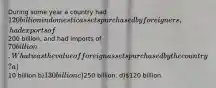 During some year a country had 120 billion in domestic assets purchased by foreigners, had exports of200 billion, and had imports of 70 billion. What was the value of foreign assets purchased by the country? a)10 billion b)130 billion c)250 billion. d)120 billion